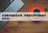 红酒瓶开瓶器怎么用，开瓶器打开红酒瓶盖子的方法？