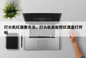 打火机红酒塞方法，打火机真能把红酒盖打开吗
