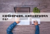 红酒可以保护血管吗，红酒可以保护血管吗为什么？
