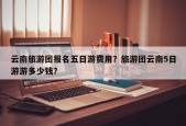 云南旅游团报名五日游费用？旅游团云南5日游游多少钱？
