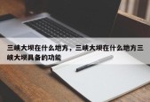 三峡大坝在什么地方，三峡大坝在什么地方三峡大坝具备的功能