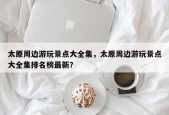 太原周边游玩景点大全集，太原周边游玩景点大全集排名榜最新？