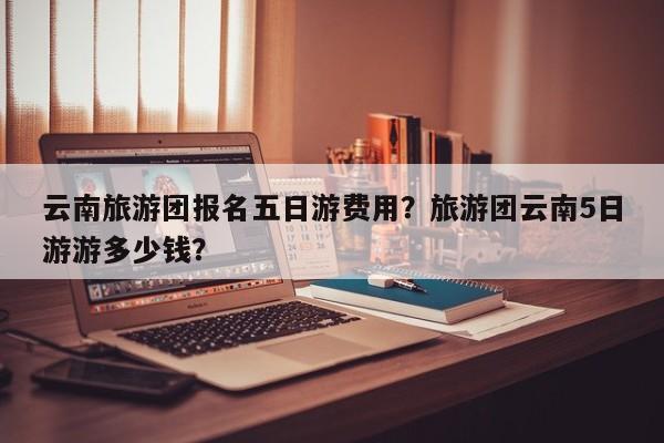 云南旅游团报名五日游费用？旅游团云南5日游游多少钱？  第1张