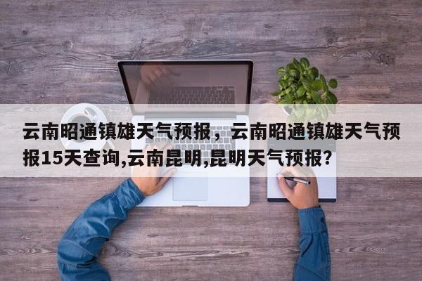 云南昭通镇雄天气预报，云南昭通镇雄天气预报15天查询,云南昆明,昆明天气预报？  第1张