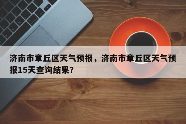 济南市章丘区天气预报，济南市章丘区天气预报15天查询结果？  第1张