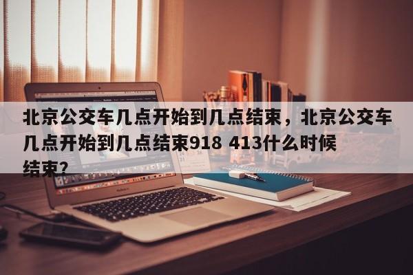 北京公交车几点开始到几点结束，北京公交车几点开始到几点结束918 413什么时候结束？  第1张