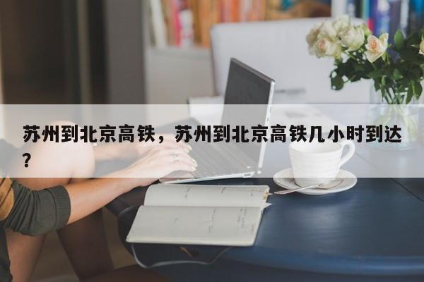 苏州到北京高铁，苏州到北京高铁几小时到达？  第1张