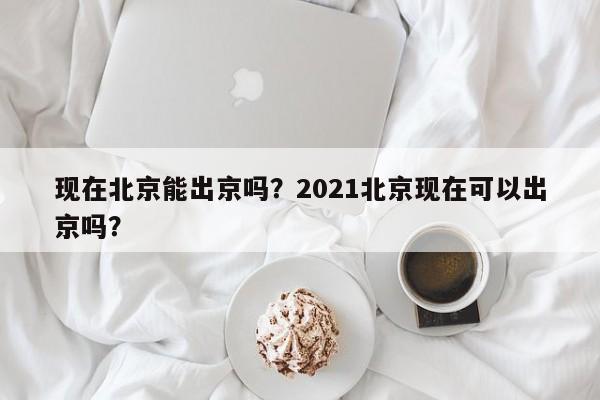 现在北京能出京吗？2021北京现在可以出京吗？  第1张