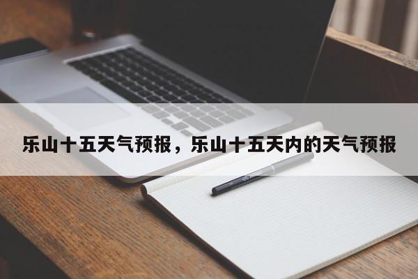 乐山十五天气预报，乐山十五天内的天气预报  第1张