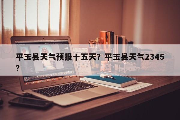 平玉县天气预报十五天？平玉县天气2345？  第1张