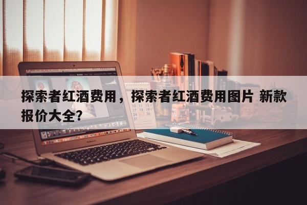 探索者红酒费用，探索者红酒费用图片 新款报价大全？  第1张