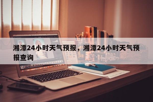 湘潭24小时天气预报，湘潭24小时天气预报查询  第1张