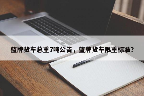 蓝牌货车总重7吨公告，蓝牌货车限重标准？  第1张