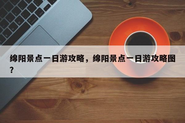 绵阳景点一日游攻略，绵阳景点一日游攻略图？  第1张