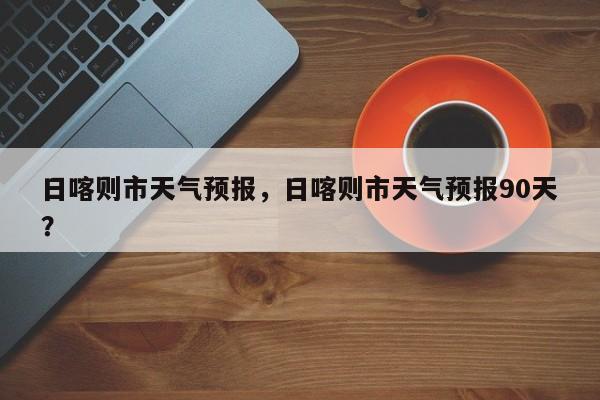 日喀则市天气预报，日喀则市天气预报90天？  第1张