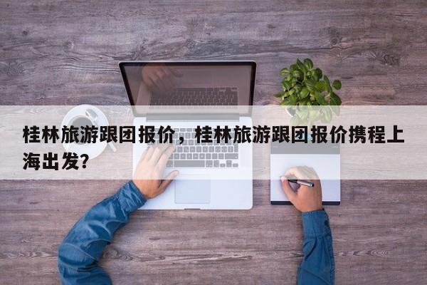 桂林旅游跟团报价，桂林旅游跟团报价携程上海出发？  第1张