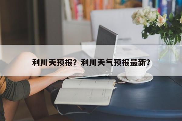 利川天预报？利川天气预报最新？  第1张