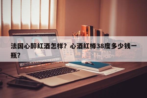 法国心醉红酒怎样？心酒红樽38度多少钱一瓶？  第1张