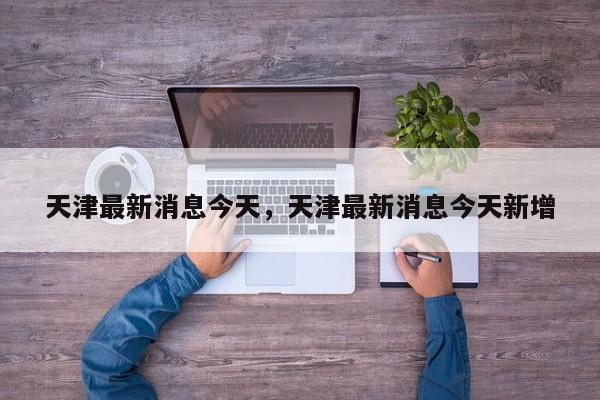 天津最新消息今天，天津最新消息今天新增  第1张