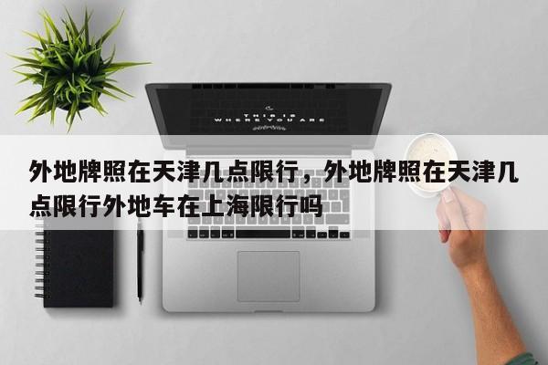 外地牌照在天津几点限行，外地牌照在天津几点限行外地车在上海限行吗  第1张