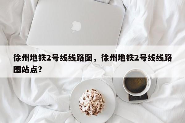徐州地铁2号线线路图，徐州地铁2号线线路图站点？  第1张