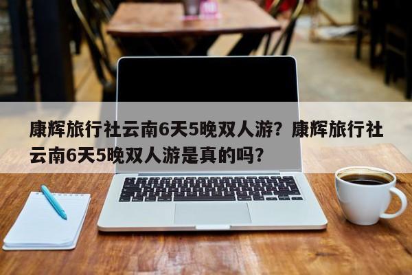 康辉旅行社云南6天5晚双人游？康辉旅行社云南6天5晚双人游是真的吗？  第1张