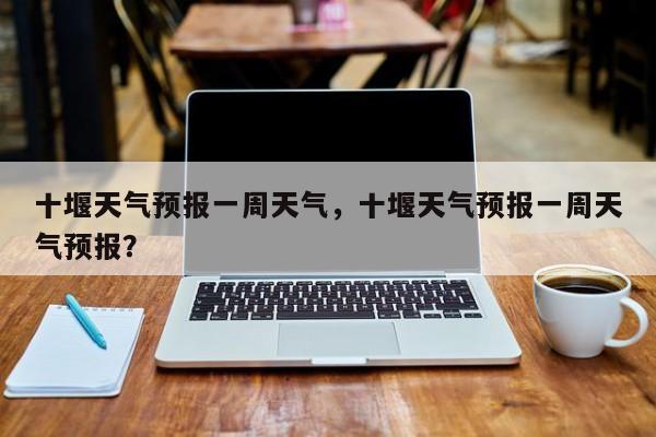 十堰天气预报一周天气，十堰天气预报一周天气预报？  第1张