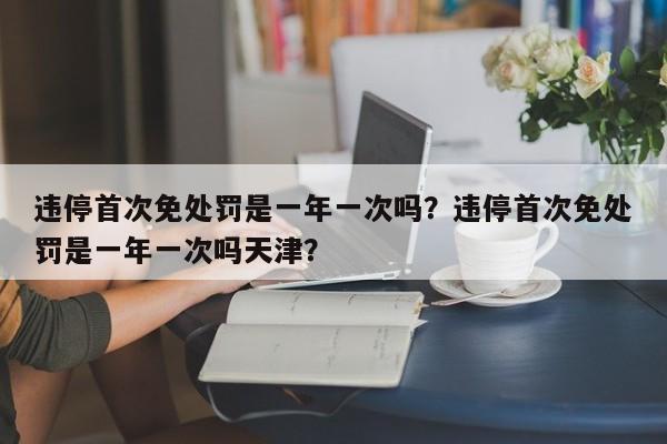 违停首次免处罚是一年一次吗？违停首次免处罚是一年一次吗天津？  第1张