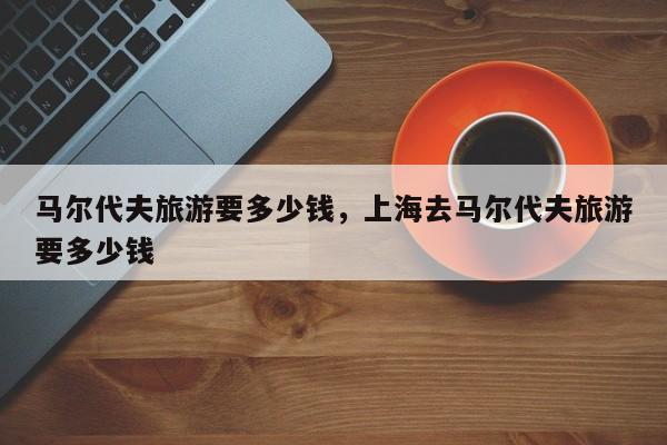 马尔代夫旅游要多少钱，上海去马尔代夫旅游要多少钱  第1张