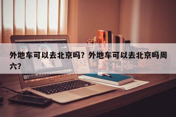 外地车可以去北京吗？外地车可以去北京吗周六？  第1张