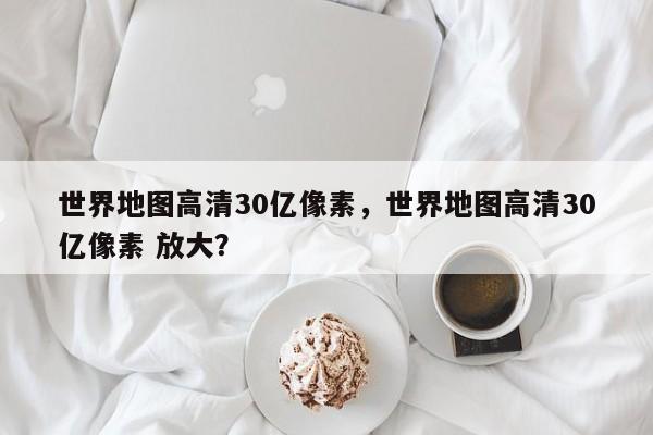 世界地图高清30亿像素，世界地图高清30亿像素 放大？  第1张
