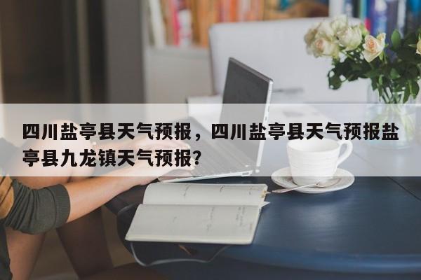 四川盐亭县天气预报，四川盐亭县天气预报盐亭县九龙镇天气预报？  第1张
