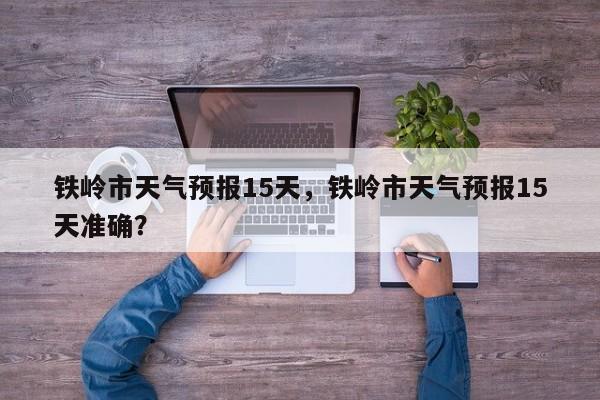 铁岭市天气预报15天，铁岭市天气预报15天准确？  第1张