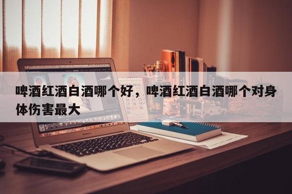 啤酒红酒白酒哪个好，啤酒红酒白酒哪个对身体伤害最大  第1张