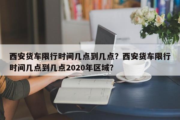 西安货车限行时间几点到几点？西安货车限行时间几点到几点2020年区域？  第1张