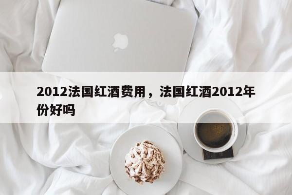 2012法国红酒费用，法国红酒2012年份好吗  第1张