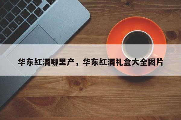 华东红酒哪里产，华东红酒礼盒大全图片  第1张