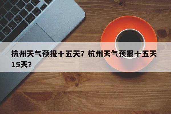 杭州天气预报十五天？杭州天气预报十五天 15天？  第1张