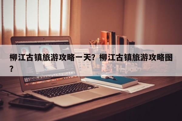 柳江古镇旅游攻略一天？柳江古镇旅游攻略图？  第1张