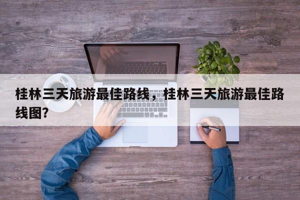 桂林三天旅游最佳路线，桂林三天旅游最佳路线图？  第1张