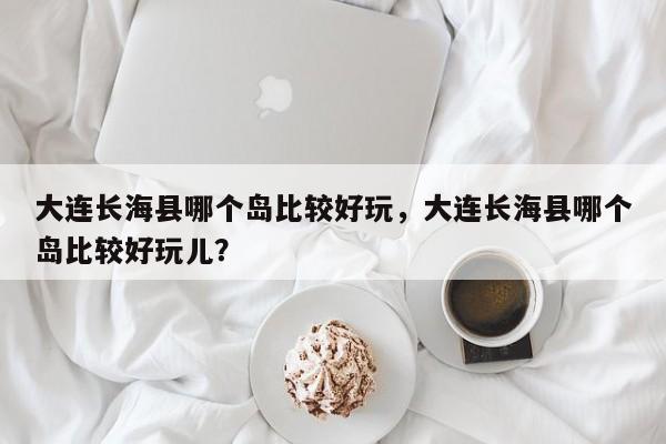 大连长海县哪个岛比较好玩，大连长海县哪个岛比较好玩儿？  第1张