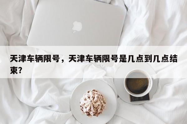 天津车辆限号，天津车辆限号是几点到几点结束？  第1张