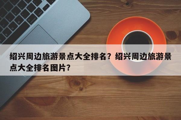 绍兴周边旅游景点大全排名？绍兴周边旅游景点大全排名图片？  第1张