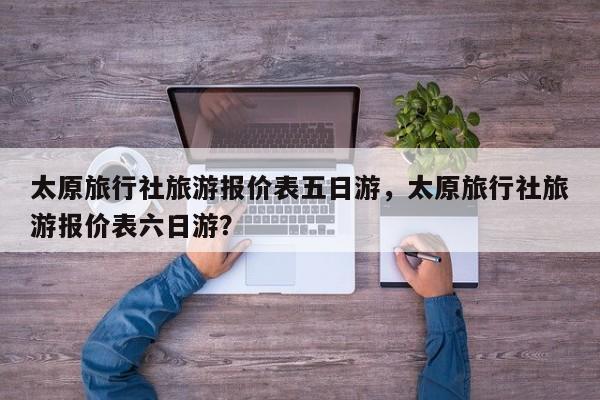 太原旅行社旅游报价表五日游，太原旅行社旅游报价表六日游？  第1张