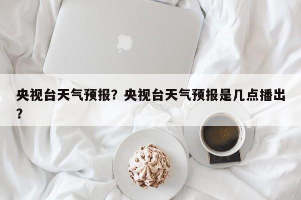 央视台天气预报？央视台天气预报是几点播出？  第1张