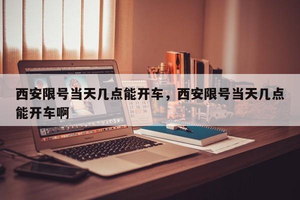 西安限号当天几点能开车，西安限号当天几点能开车啊  第1张