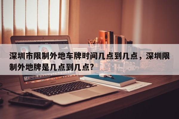 深圳市限制外地车牌时间几点到几点，深圳限制外地牌是几点到几点?  第1张