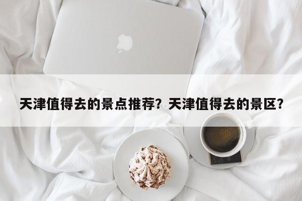 天津值得去的景点推荐？天津值得去的景区？  第1张
