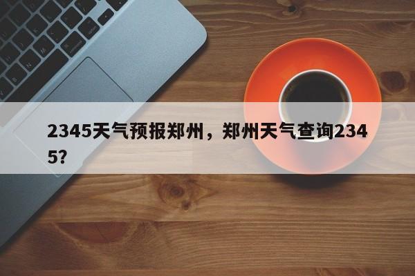 2345天气预报郑州，郑州天气查询2345？  第1张