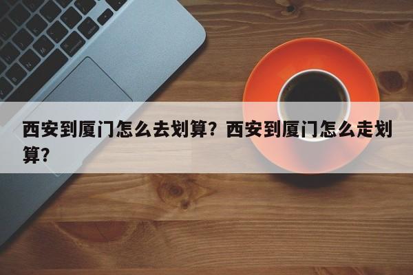 西安到厦门怎么去划算？西安到厦门怎么走划算？  第1张